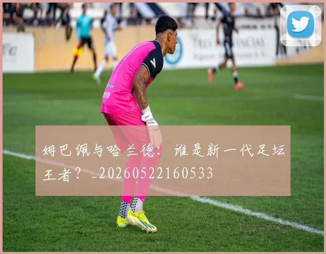 姆巴佩与哈兰德:谁是新一代足坛王者?_20260522160533