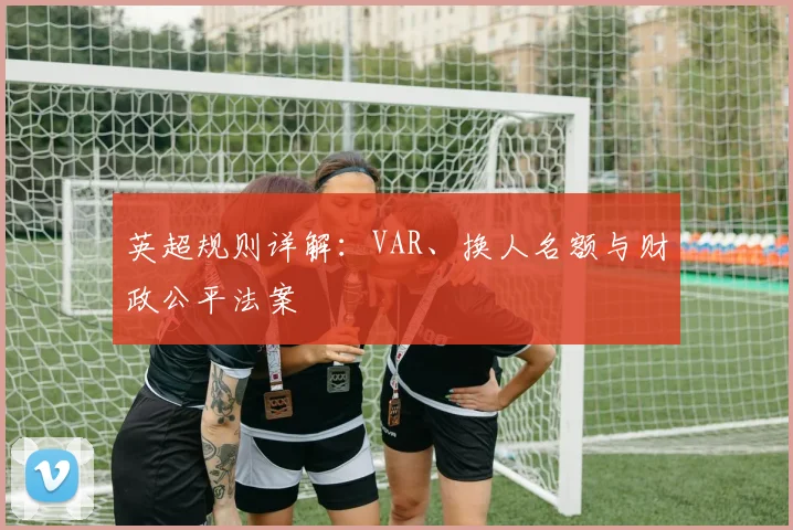 英超规则详解:VAR、换人名额与财政公平法案