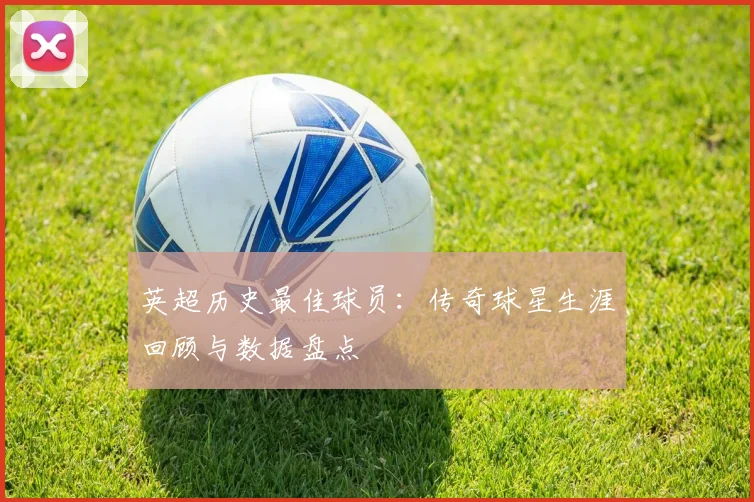 英超历史最佳球员：传奇球星生涯回顾与数据盘点